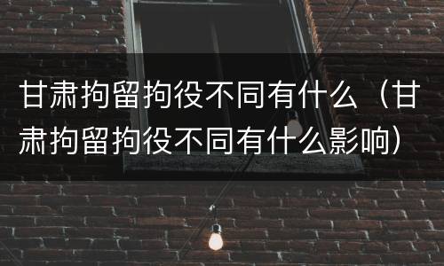 甘肃拘留拘役不同有什么（甘肃拘留拘役不同有什么影响）