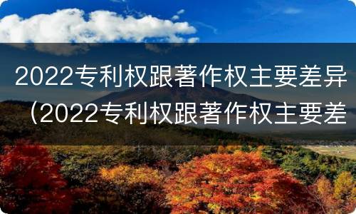 2022专利权跟著作权主要差异（2022专利权跟著作权主要差异是什么）