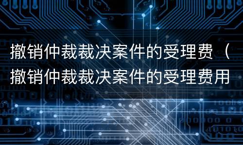 撤销仲裁裁决案件的受理费（撤销仲裁裁决案件的受理费用）