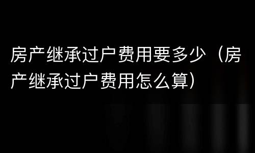 房产继承过户费用要多少（房产继承过户费用怎么算）