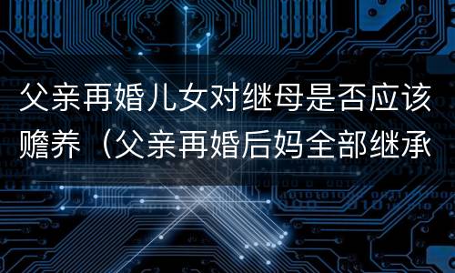 父亲再婚儿女对继母是否应该赡养（父亲再婚后妈全部继承遗产吗）
