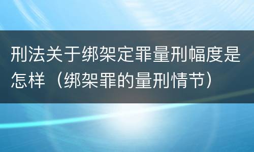 刑法关于绑架定罪量刑幅度是怎样(绑架罪的量刑情节)