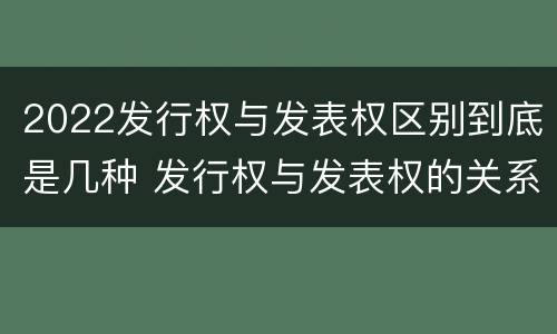 2022发行权与发表权区别到底是几种 发行权与发表权的关系