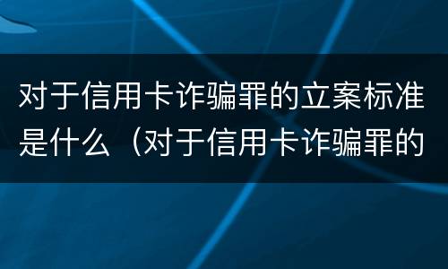 对于信用卡诈骗罪的立案标准是什么（对于信用卡诈骗罪的立案标准是什么呢）