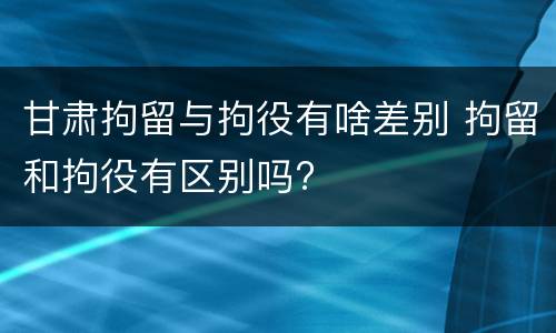 甘肃拘留与拘役有啥差别 拘留和拘役有区别吗?