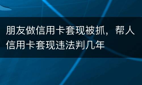 朋友做信用卡套现被抓，帮人信用卡套现违法判几年