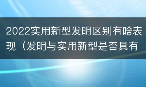 2022实用新型发明区别有啥表现（发明与实用新型是否具有实用性）