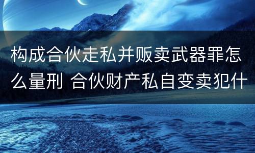构成合伙走私并贩卖武器罪怎么量刑 合伙财产私自变卖犯什么法