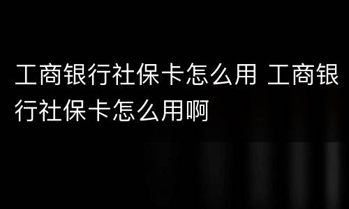 工商银行社保卡怎么用 工商银行社保卡怎么用啊