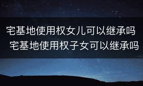 宅基地使用权女儿可以继承吗 宅基地使用权子女可以继承吗