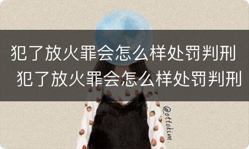 犯了放火罪会怎么样处罚判刑 犯了放火罪会怎么样处罚判刑多久