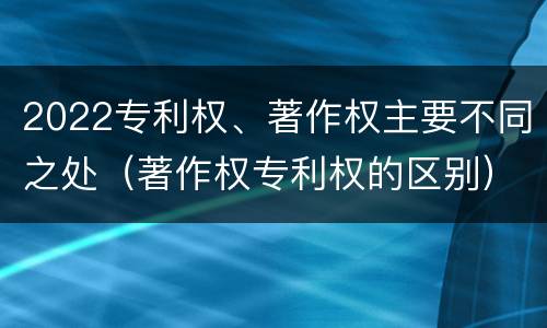 2022专利权、著作权主要不同之处（著作权专利权的区别）