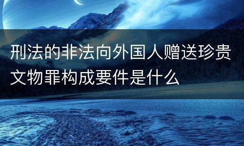 刑法的非法向外国人赠送珍贵文物罪构成要件是什么