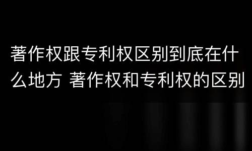 著作权跟专利权区别到底在什么地方 著作权和专利权的区别和联系