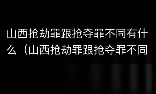 山西抢劫罪跟抢夺罪不同有什么（山西抢劫罪跟抢夺罪不同有什么影响）
