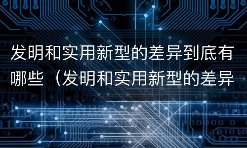 发明和实用新型的差异到底有哪些（发明和实用新型的差异到底有哪些方面）