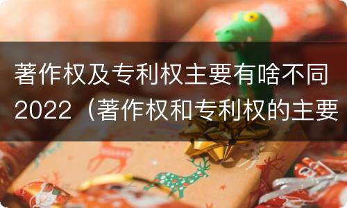 著作权及专利权主要有啥不同2022（著作权和专利权的主要区别）