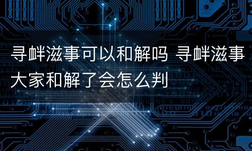 寻衅滋事可以和解吗 寻衅滋事大家和解了会怎么判