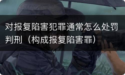 对报复陷害犯罪通常怎么处罚判刑（构成报复陷害罪）