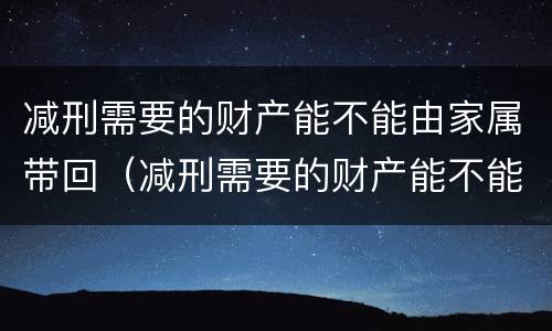 减刑需要的财产能不能由家属带回（减刑需要的财产能不能由家属带回去）