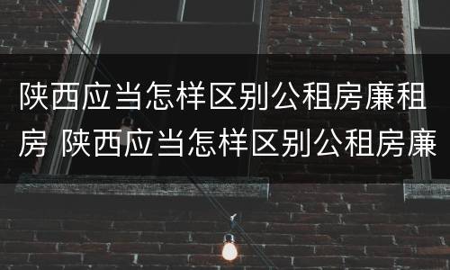 陕西应当怎样区别公租房廉租房 陕西应当怎样区别公租房廉租房和住宅