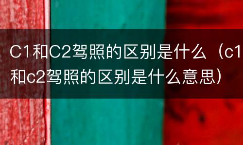 C1和C2驾照的区别是什么（c1和c2驾照的区别是什么意思）