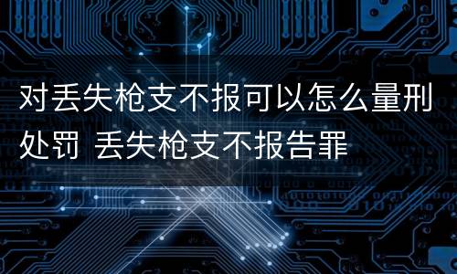 对丢失枪支不报可以怎么量刑处罚 丢失枪支不报告罪
