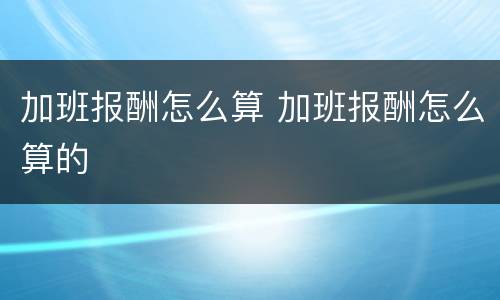 加班报酬怎么算 加班报酬怎么算的