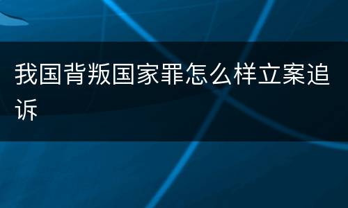 我国背叛国家罪怎么样立案追诉