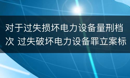 对于过失损坏电力设备量刑档次 过失破坏电力设备罪立案标准
