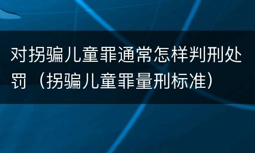对拐骗儿童罪通常怎样判刑处罚（拐骗儿童罪量刑标准）