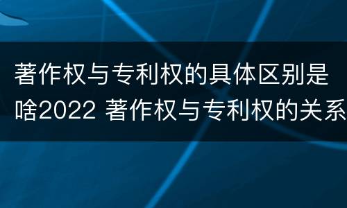 著作权与专利权的具体区别是啥2022 著作权与专利权的关系