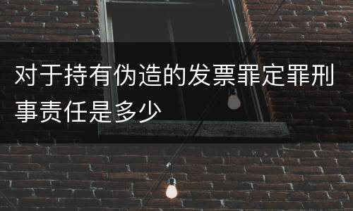 对于持有伪造的发票罪定罪刑事责任是多少