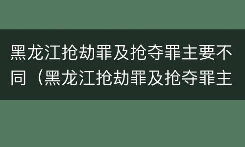 黑龙江抢劫罪及抢夺罪主要不同（黑龙江抢劫罪及抢夺罪主要不同案例）