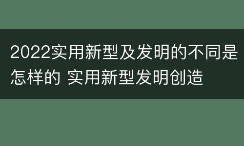 2022实用新型及发明的不同是怎样的 实用新型发明创造