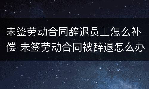 未签劳动合同辞退员工怎么补偿 未签劳动合同被辞退怎么办