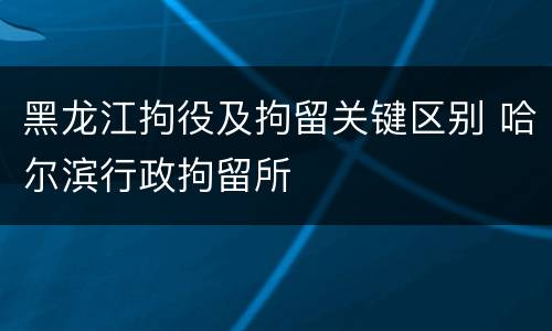 黑龙江拘役及拘留关键区别 哈尔滨行政拘留所