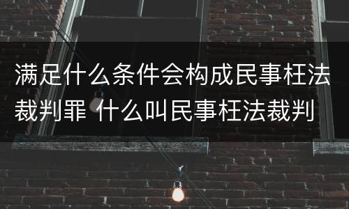 满足什么条件会构成民事枉法裁判罪 什么叫民事枉法裁判