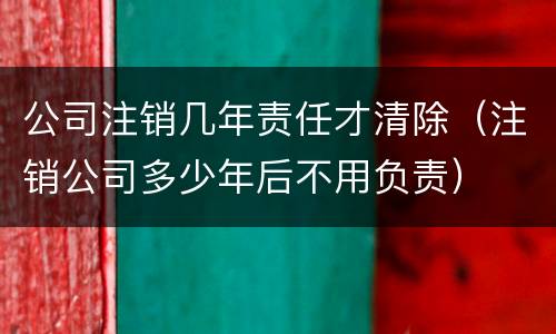 公司注销几年责任才清除（注销公司多少年后不用负责）