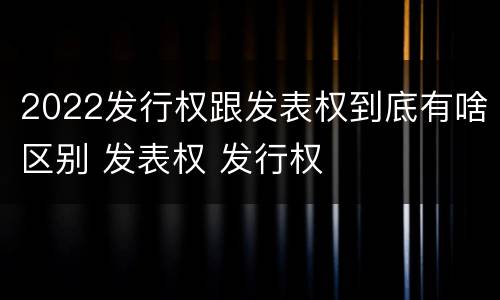 2022发行权跟发表权到底有啥区别 发表权 发行权