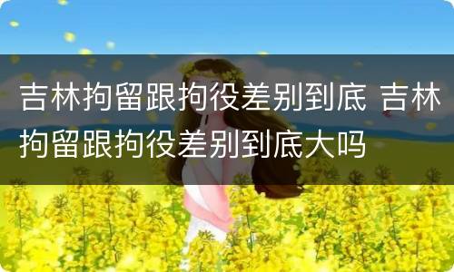 吉林拘留跟拘役差别到底 吉林拘留跟拘役差别到底大吗