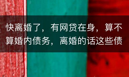 快离婚了，有网贷在身，算不算婚内债务，离婚的话这些债务夫妻共同承担吗