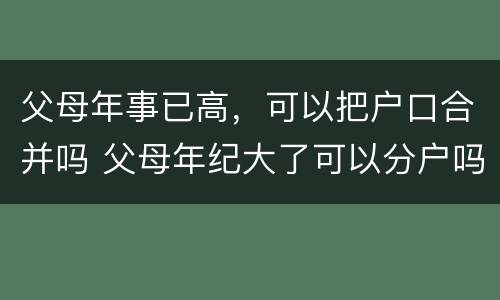 父母年事已高，可以把户口合并吗 父母年纪大了可以分户吗