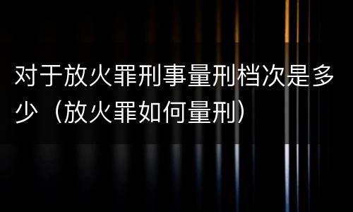 对于放火罪刑事量刑档次是多少（放火罪如何量刑）