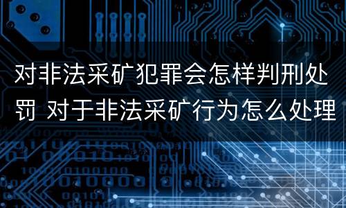 对非法采矿犯罪会怎样判刑处罚 对于非法采矿行为怎么处理
