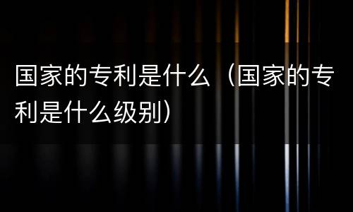 国家的专利是什么（国家的专利是什么级别）