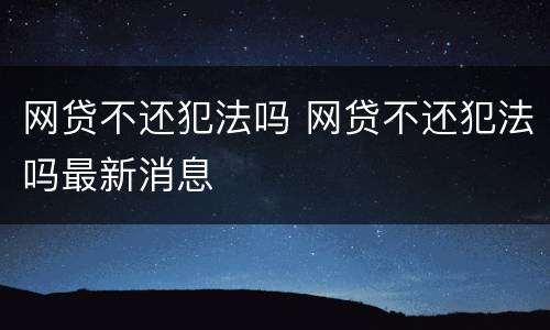 网贷不还犯法吗 网贷不还犯法吗最新消息