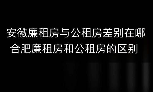安徽廉租房与公租房差别在哪 合肥廉租房和公租房的区别