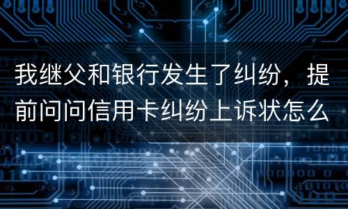 我继父和银行发生了纠纷，提前问问信用卡纠纷上诉状怎么写