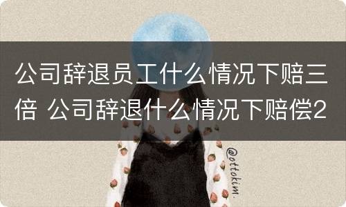 公司辞退员工什么情况下赔三倍 公司辞退什么情况下赔偿2n